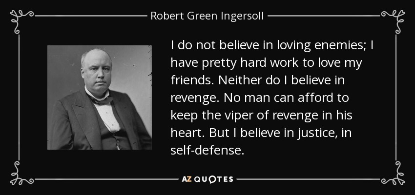 I do not believe in loving enemies; I have pretty hard work to love my friends. Neither do I believe in revenge. No man can afford to keep the viper of revenge in his heart. But I believe in justice, in self-defense. - Robert Green Ingersoll