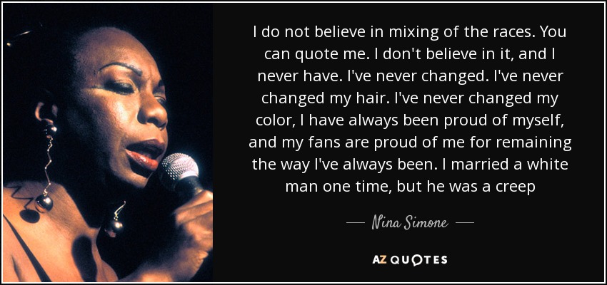 I do not believe in mixing of the races. You can quote me. I don't believe in it, and I never have. I've never changed. I've never changed my hair. I've never changed my color, I have always been proud of myself, and my fans are proud of me for remaining the way I've always been. I married a white man one time, but he was a creep - Nina Simone