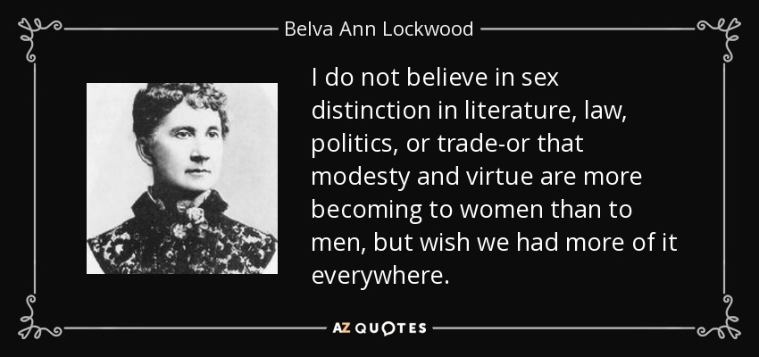 I do not believe in sex distinction in literature, law, politics, or trade-or that modesty and virtue are more becoming to women than to men, but wish we had more of it everywhere. - Belva Ann Lockwood