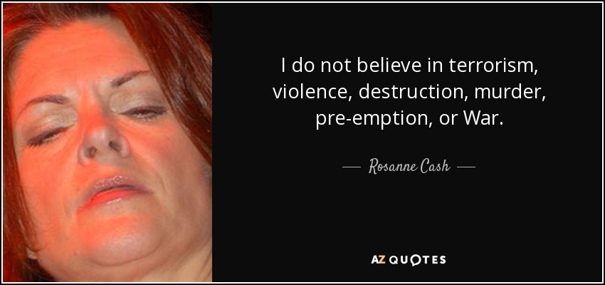 I do not believe in terrorism, violence, destruction, murder, pre-emption, or War. - Rosanne Cash