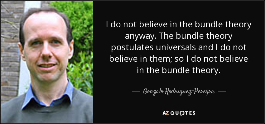 I do not believe in the bundle theory anyway. The bundle theory postulates universals and I do not believe in them; so I do not believe in the bundle theory. - Gonzalo Rodriguez-Pereyra