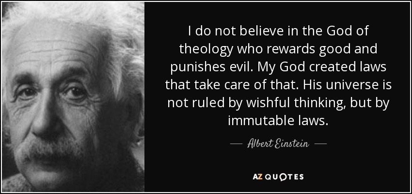 I do not believe in the God of theology who rewards good and punishes evil. My God created laws that take care of that. His universe is not ruled by wishful thinking, but by immutable laws. - Albert Einstein