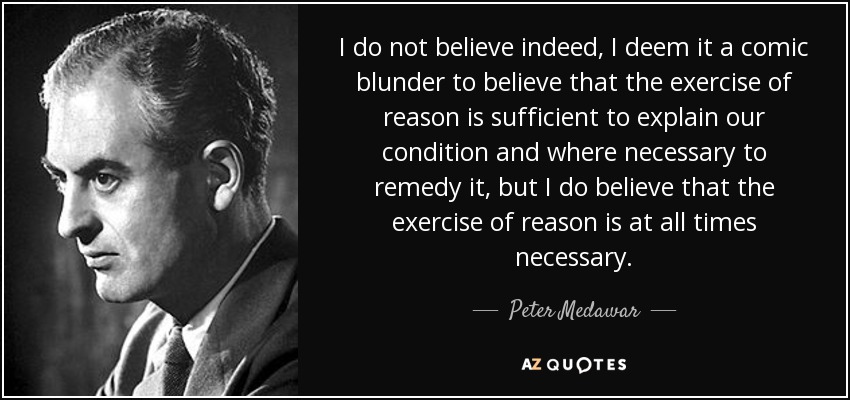 I do not believe indeed, I deem it a comic blunder to believe that the exercise of reason is sufficient to explain our condition and where necessary to remedy it, but I do believe that the exercise of reason is at all times necessary. - Peter Medawar