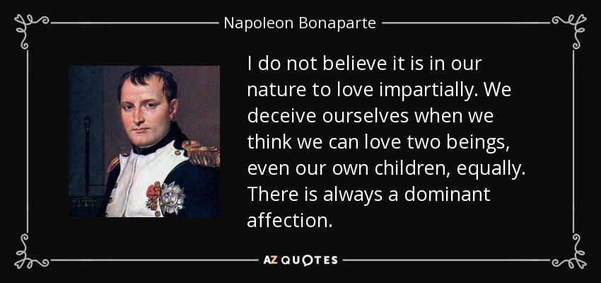 I do not believe it is in our nature to love impartially. We deceive ourselves when we think we can love two beings, even our own children, equally. There is always a dominant affection. - Napoleon Bonaparte