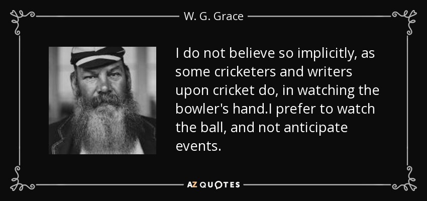 I do not believe so implicitly, as some cricketers and writers upon cricket do, in watching the bowler's hand.I prefer to watch the ball, and not anticipate events. - W. G. Grace