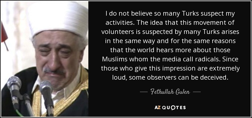 I do not believe so many Turks suspect my activities. The idea that this movement of volunteers is suspected by many Turks arises in the same way and for the same reasons that the world hears more about those Muslims whom the media call radicals. Since those who give this impression are extremely loud, some observers can be deceived. - Fethullah Gulen