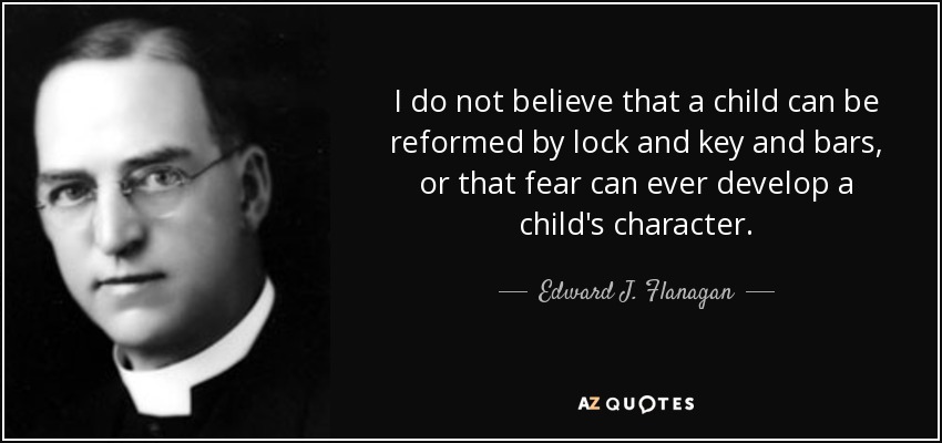 I do not believe that a child can be reformed by lock and key and bars, or that fear can ever develop a child's character. - Edward J. Flanagan