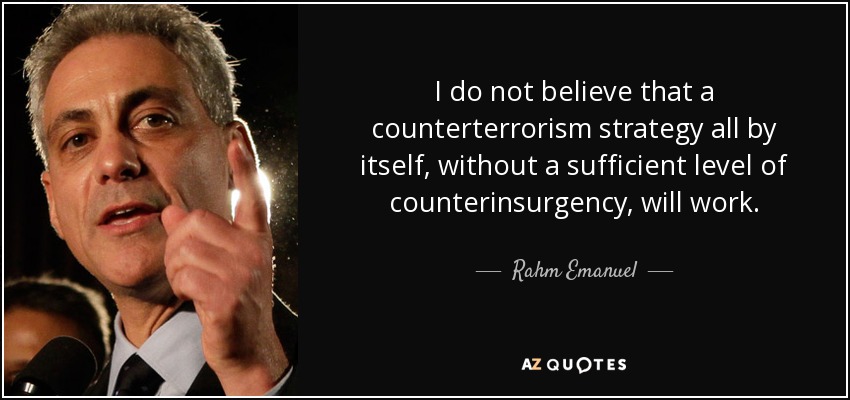 I do not believe that a counterterrorism strategy all by itself, without a sufficient level of counterinsurgency, will work. - Rahm Emanuel