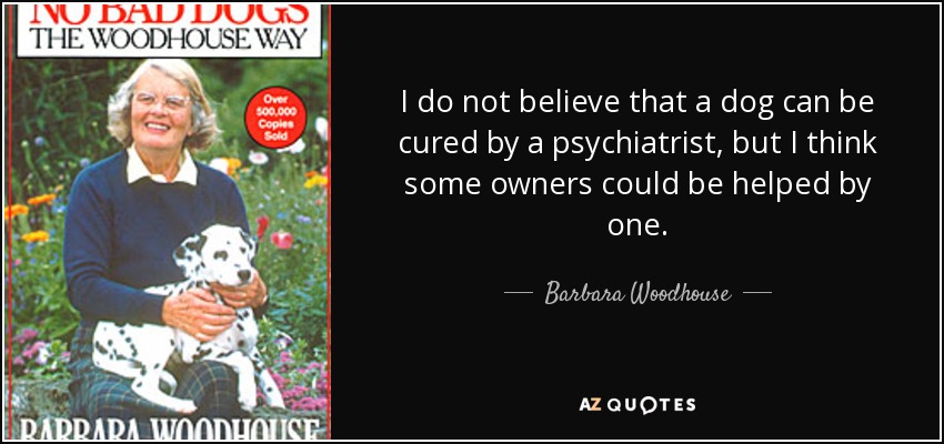 I do not believe that a dog can be cured by a psychiatrist, but I think some owners could be helped by one. - Barbara Woodhouse