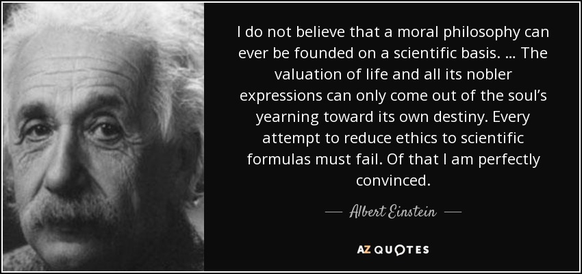 I do not believe that a moral philosophy can ever be founded on a scientific basis. … The valuation of life and all its nobler expressions can only come out of the soul’s yearning toward its own destiny. Every attempt to reduce ethics to scientific formulas must fail. Of that I am perfectly convinced. - Albert Einstein
