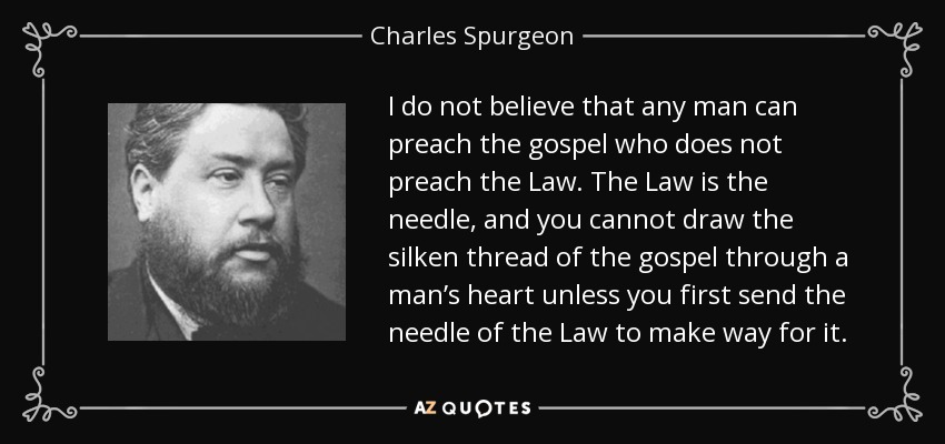 I do not believe that any man can preach the gospel who does not preach the Law. The Law is the needle, and you cannot draw the silken thread of the gospel through a man’s heart unless you first send the needle of the Law to make way for it. - Charles Spurgeon
