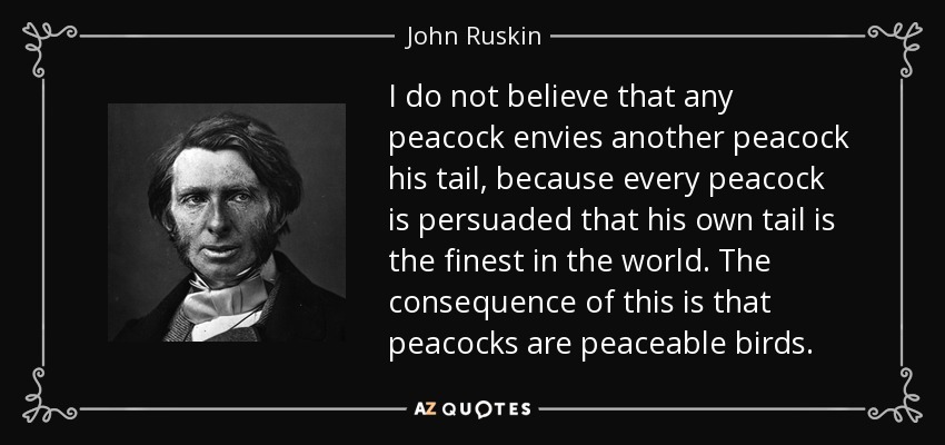 I do not believe that any peacock envies another peacock his tail, because every peacock is persuaded that his own tail is the finest in the world. The consequence of this is that peacocks are peaceable birds. - John Ruskin