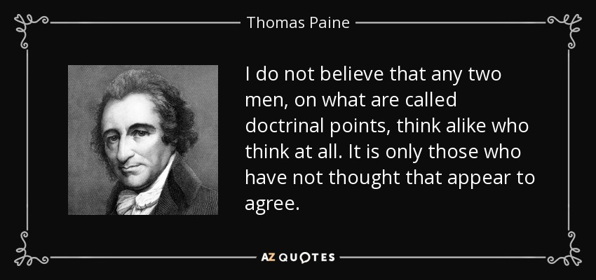 I do not believe that any two men, on what are called doctrinal points, think alike who think at all. It is only those who have not thought that appear to agree. - Thomas Paine