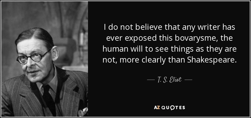 I do not believe that any writer has ever exposed this bovarysme, the human will to see things as they are not, more clearly than Shakespeare. - T. S. Eliot