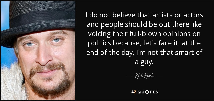 I do not believe that artists or actors and people should be out there like voicing their full-blown opinions on politics because, let's face it, at the end of the day, I'm not that smart of a guy. - Kid Rock