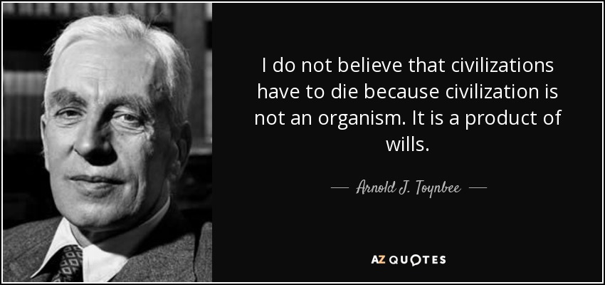 I do not believe that civilizations have to die because civilization is not an organism. It is a product of wills. - Arnold J. Toynbee