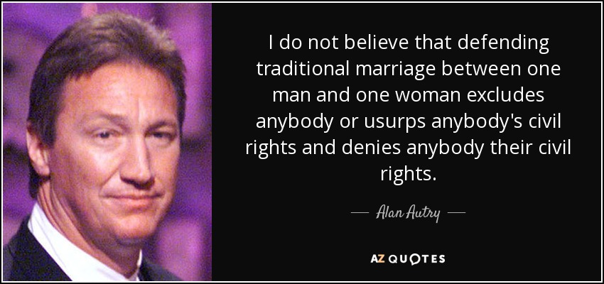I do not believe that defending traditional marriage between one man and one woman excludes anybody or usurps anybody's civil rights and denies anybody their civil rights. - Alan Autry