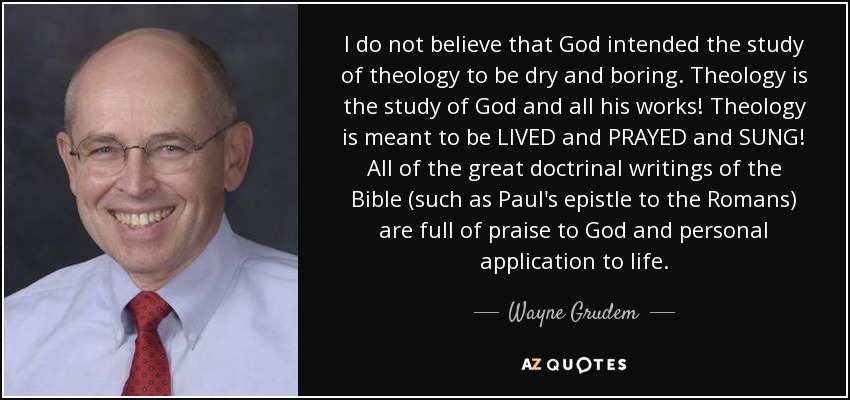 I do not believe that God intended the study of theology to be dry and boring. Theology is the study of God and all his works! Theology is meant to be LIVED and PRAYED and SUNG! All of the great doctrinal writings of the Bible (such as Paul's epistle to the Romans) are full of praise to God and personal application to life. - Wayne Grudem