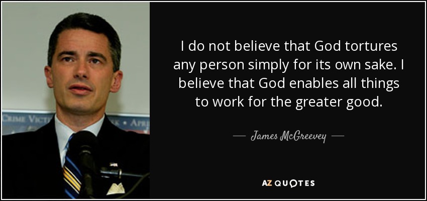 I do not believe that God tortures any person simply for its own sake. I believe that God enables all things to work for the greater good. - James McGreevey