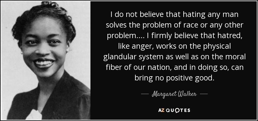 I do not believe that hating any man solves the problem of race or any other problem. ... I firmly believe that hatred, like anger, works on the physical glandular system as well as on the moral fiber of our nation, and in doing so, can bring no positive good. - Margaret Walker