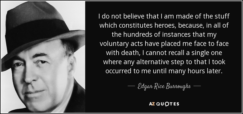 I do not believe that I am made of the stuff which constitutes heroes, because, in all of the hundreds of instances that my voluntary acts have placed me face to face with death, I cannot recall a single one where any alternative step to that I took occurred to me until many hours later. - Edgar Rice Burroughs