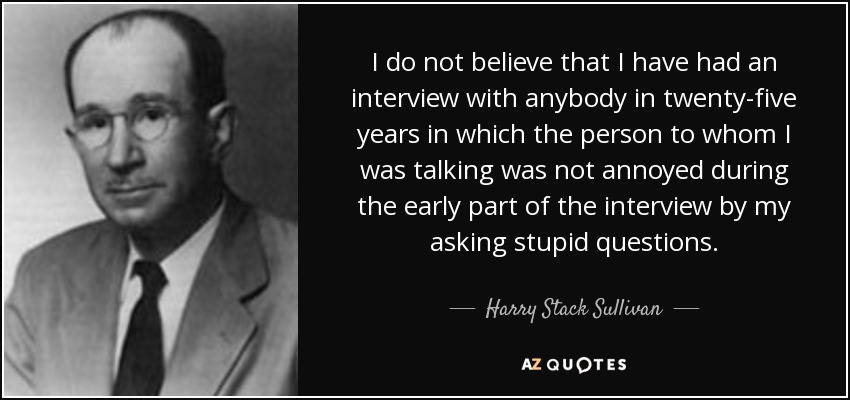 I do not believe that I have had an interview with anybody in twenty-five years in which the person to whom I was talking was not annoyed during the early part of the interview by my asking stupid questions. - Harry Stack Sullivan