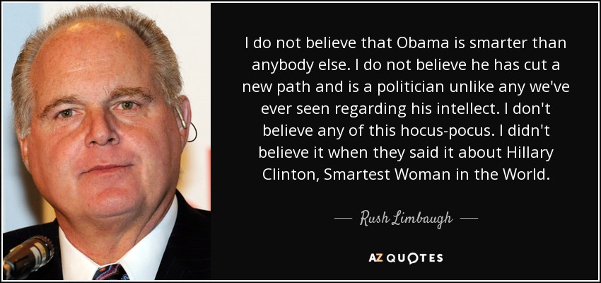 I do not believe that Obama is smarter than anybody else. I do not believe he has cut a new path and is a politician unlike any we've ever seen regarding his intellect. I don't believe any of this hocus-pocus. I didn't believe it when they said it about Hillary Clinton, Smartest Woman in the World. - Rush Limbaugh