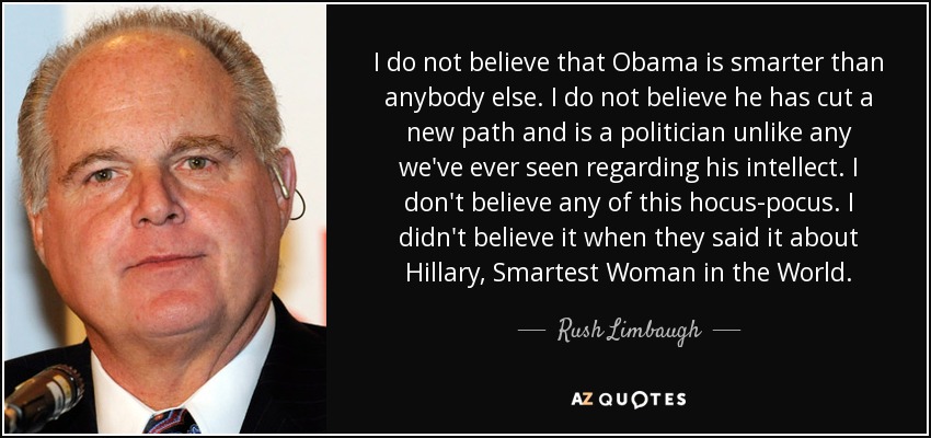 I do not believe that Obama is smarter than anybody else. I do not believe he has cut a new path and is a politician unlike any we've ever seen regarding his intellect. I don't believe any of this hocus-pocus. I didn't believe it when they said it about Hillary, Smartest Woman in the World. - Rush Limbaugh