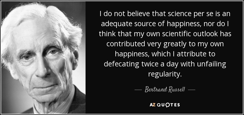 I do not believe that science per se is an adequate source of happiness, nor do I think that my own scientific outlook has contributed very greatly to my own happiness, which I attribute to defecating twice a day with unfailing regularity. - Bertrand Russell