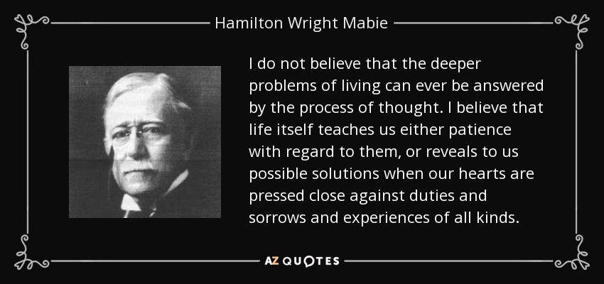 I do not believe that the deeper problems of living can ever be answered by the process of thought. I believe that life itself teaches us either patience with regard to them, or reveals to us possible solutions when our hearts are pressed close against duties and sorrows and experiences of all kinds. - Hamilton Wright Mabie