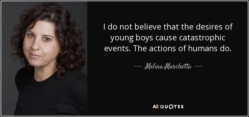 I do not believe that the desires of young boys cause catastrophic events. The actions of humans do. - Melina Marchetta