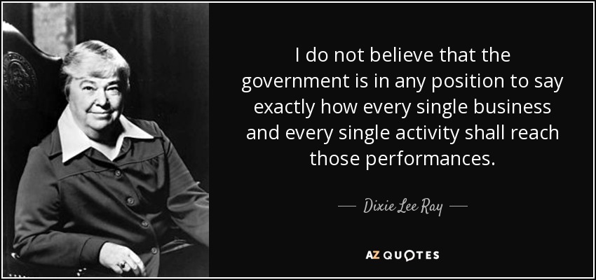 I do not believe that the government is in any position to say exactly how every single business and every single activity shall reach those performances. - Dixie Lee Ray