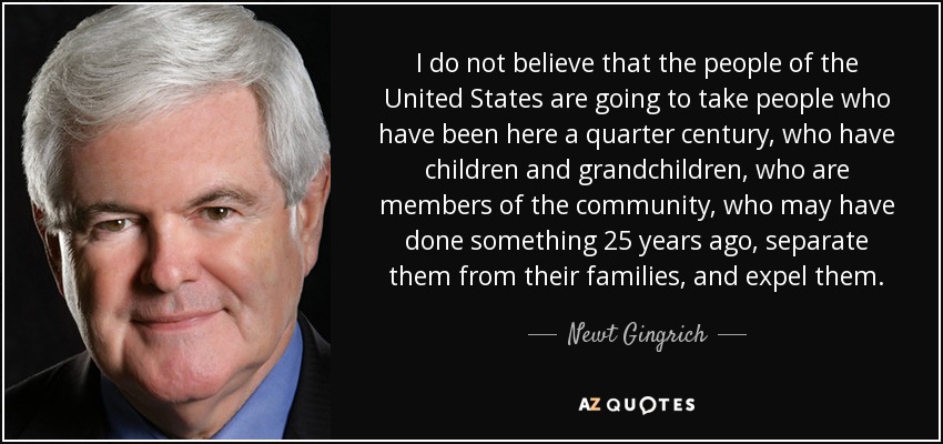 I do not believe that the people of the United States are going to take people who have been here a quarter century, who have children and grandchildren, who are members of the community, who may have done something 25 years ago, separate them from their families, and expel them. - Newt Gingrich