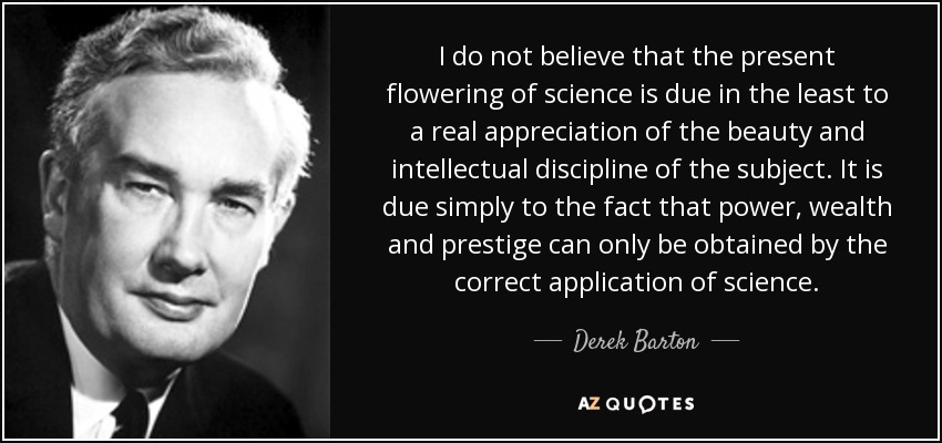 I do not believe that the present flowering of science is due in the least to a real appreciation of the beauty and intellectual discipline of the subject. It is due simply to the fact that power, wealth and prestige can only be obtained by the correct application of science. - Derek Barton