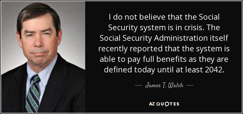 I do not believe that the Social Security system is in crisis. The Social Security Administration itself recently reported that the system is able to pay full benefits as they are defined today until at least 2042. - James T. Walsh