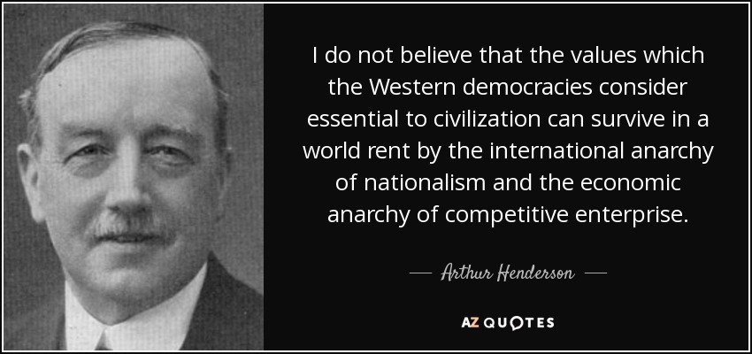 I do not believe that the values which the Western democracies consider essential to civilization can survive in a world rent by the international anarchy of nationalism and the economic anarchy of competitive enterprise. - Arthur Henderson