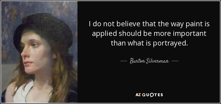 I do not believe that the way paint is applied should be more important than what is portrayed. - Burton Silverman
