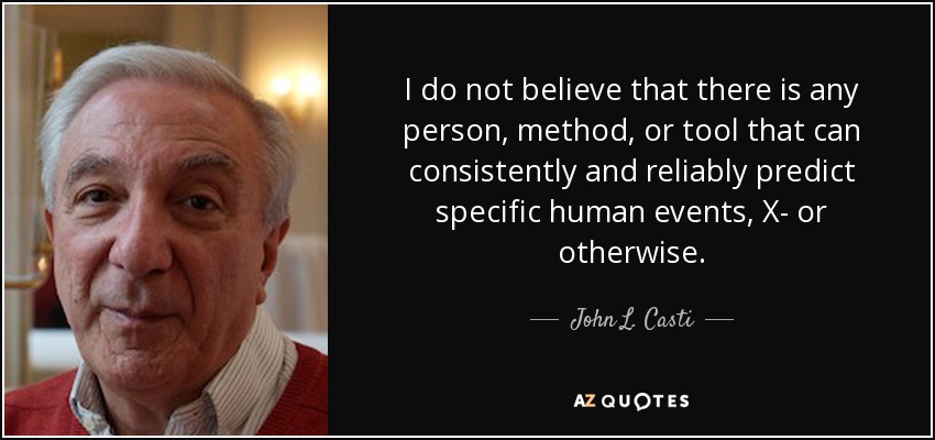 I do not believe that there is any person, method, or tool that can consistently and reliably predict specific human events, X- or otherwise. - John L. Casti