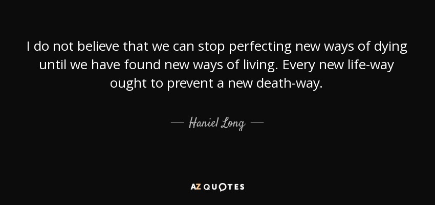 I do not believe that we can stop perfecting new ways of dying until we have found new ways of living. Every new life-way ought to prevent a new death-way. - Haniel Long