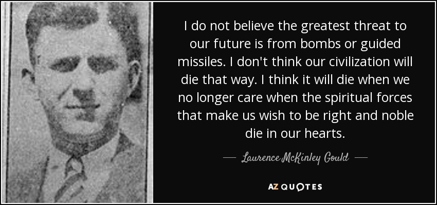 I do not believe the greatest threat to our future is from bombs or guided missiles. I don't think our civilization will die that way. I think it will die when we no longer care when the spiritual forces that make us wish to be right and noble die in our hearts. - Laurence McKinley Gould