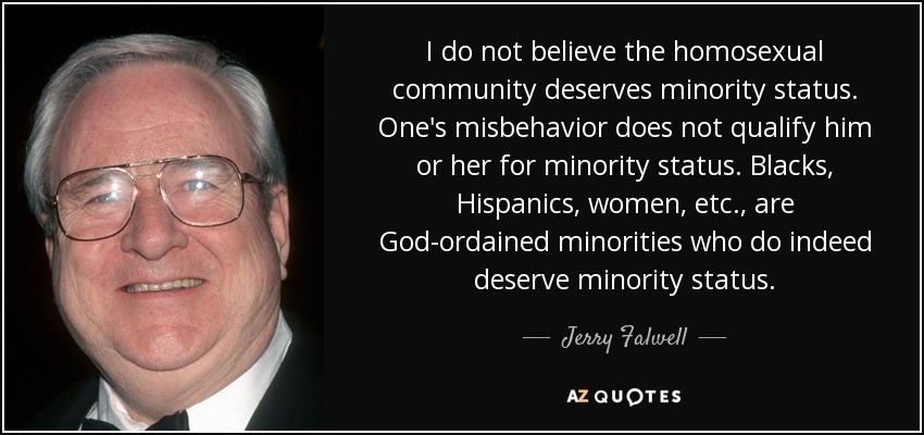 I do not believe the homosexual community deserves minority status. One's misbehavior does not qualify him or her for minority status. Blacks, Hispanics, women, etc., are God-ordained minorities who do indeed deserve minority status. - Jerry Falwell