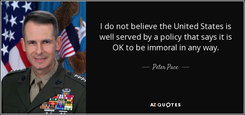 I do not believe the United States is well served by a policy that says it is OK to be immoral in any way. - Peter Pace