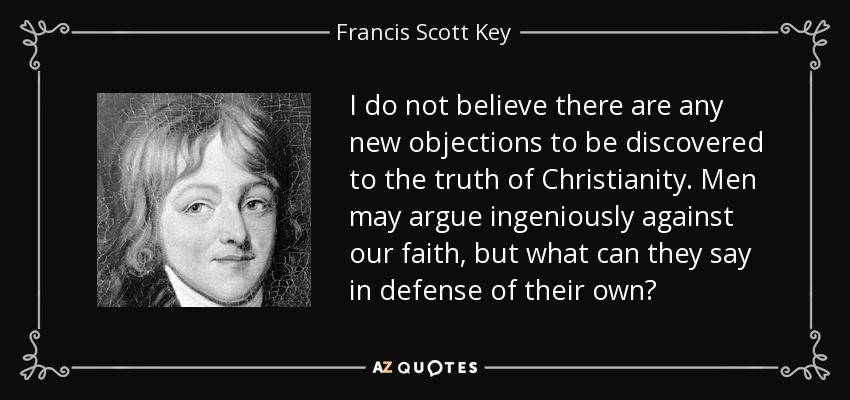 I do not believe there are any new objections to be discovered to the truth of Christianity. Men may argue ingeniously against our faith, but what can they say in defense of their own? - Francis Scott Key