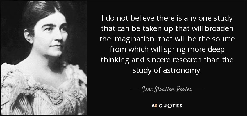 I do not believe there is any one study that can be taken up that will broaden the imagination, that will be the source from which will spring more deep thinking and sincere research than the study of astronomy. - Gene Stratton-Porter