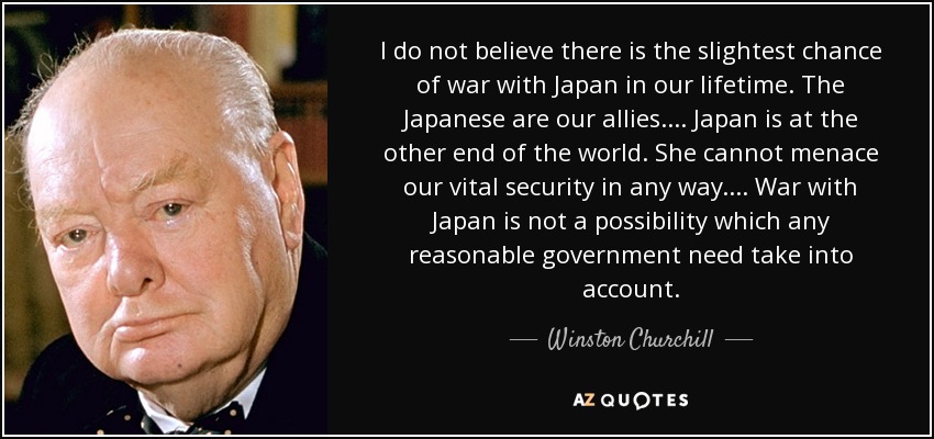 I do not believe there is the slightest chance of war with Japan in our lifetime. The Japanese are our allies.... Japan is at the other end of the world. She cannot menace our vital security in any way.... War with Japan is not a possibility which any reasonable government need take into account. - Winston Churchill
