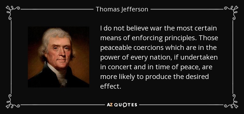 I do not believe war the most certain means of enforcing principles. Those peaceable coercions which are in the power of every nation, if undertaken in concert and in time of peace, are more likely to produce the desired effect. - Thomas Jefferson