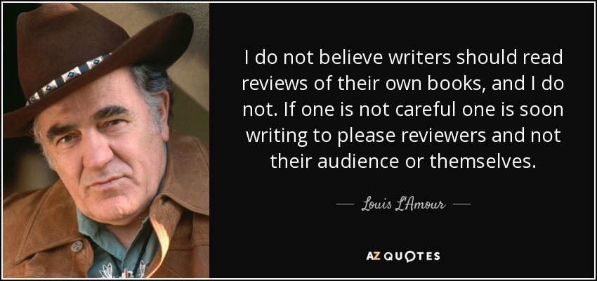 I do not believe writers should read reviews of their own books, and I do not. If one is not careful one is soon writing to please reviewers and not their audience or themselves. - Louis L'Amour