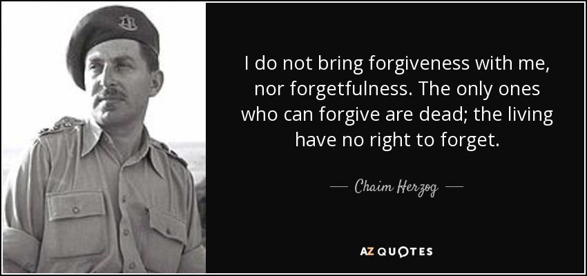 I do not bring forgiveness with me, nor forgetfulness. The only ones who can forgive are dead; the living have no right to forget. - Chaim Herzog