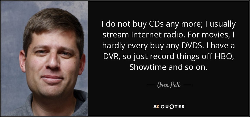 I do not buy CDs any more; I usually stream Internet radio. For movies, I hardly every buy any DVDS. I have a DVR, so just record things off HBO, Showtime and so on. - Oren Peli