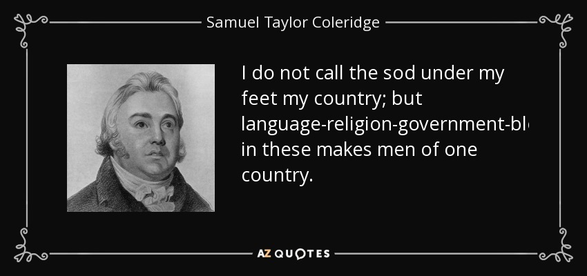 I do not call the sod under my feet my country; but language-religion-government-blood-identity in these makes men of one country. - Samuel Taylor Coleridge